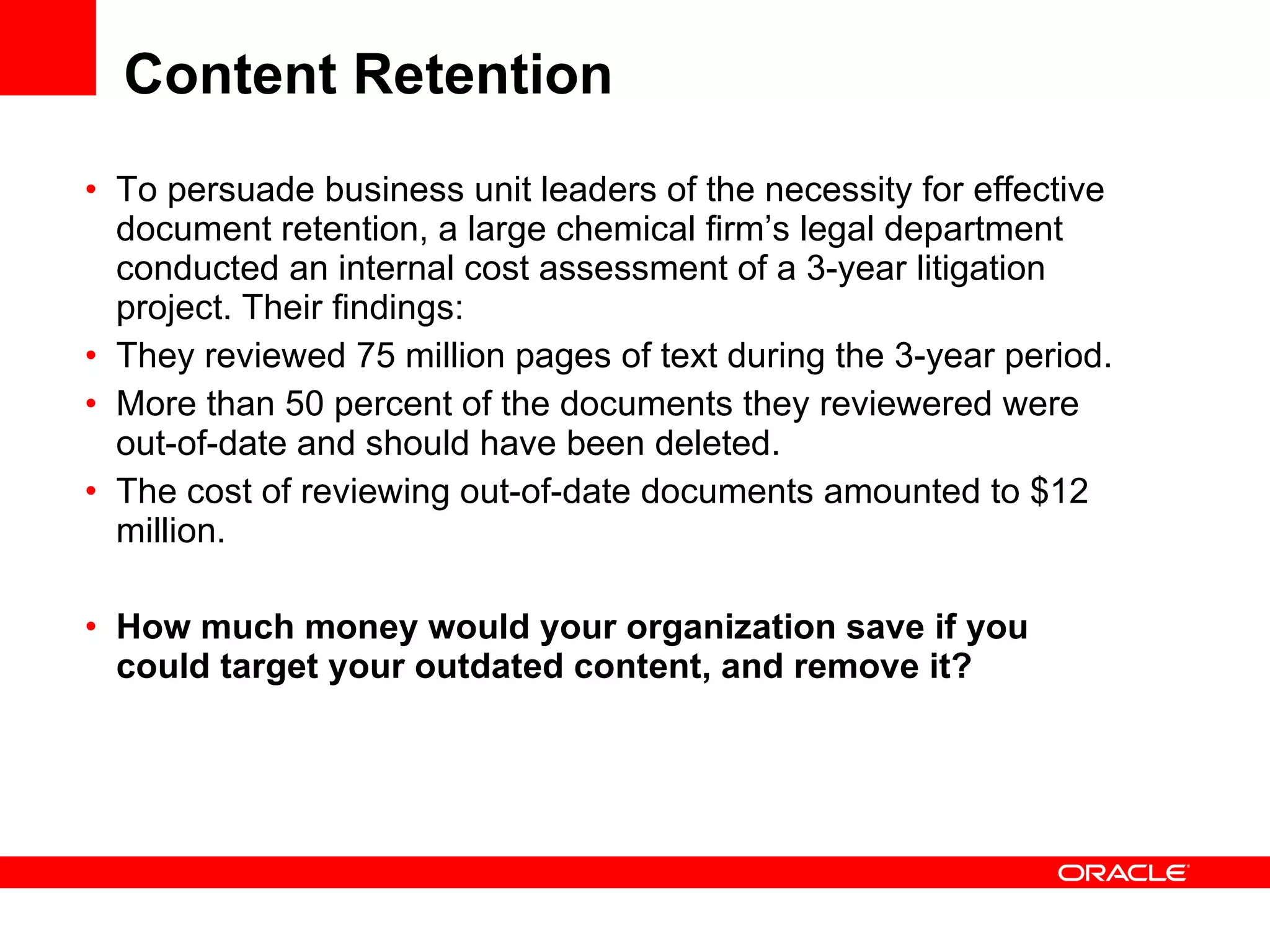 Content Retention To persuade business unit leaders of the necessity for effective document retention, a large chemical firm’s legal department conducted an internal cost assessment of a 3-year litigation project. Their findings:  They reviewed 75 million pages of text during the 3-year period.  More than 50 percent of the documents they reviewered were out-of-date and should have been deleted.  The cost of reviewing out-of-date documents amounted to $12 million. How much money would your organization save if you could target your outdated content, and remove it?   