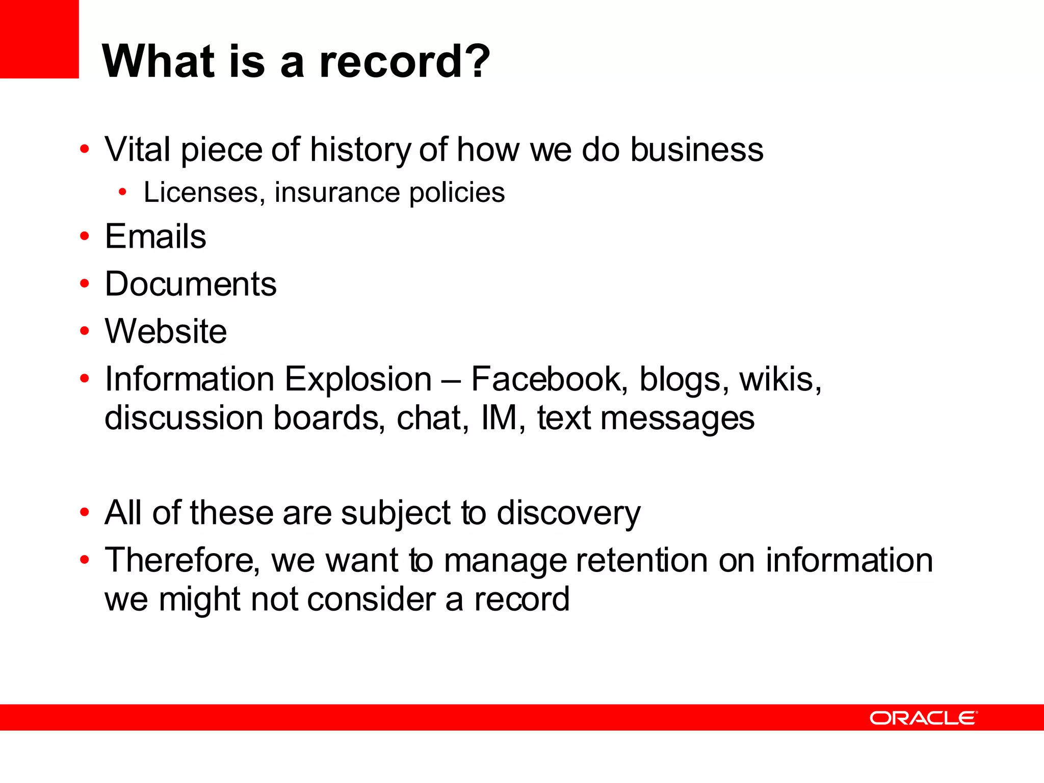 What is a record? Vital piece of history of how we do business Licenses, insurance policies Emails Documents Website Information Explosion – Facebook, blogs, wikis, discussion boards, chat, IM, text messages All of these are subject to discovery Therefore, we want to manage retention on information we might not consider a record 