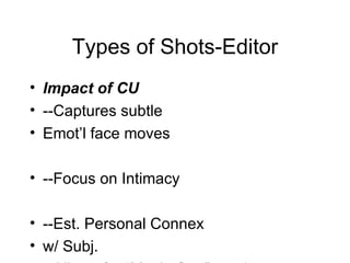 Types of Shots-Editor Impact of CU --Captures subtle Emot’l face moves --Focus on Intimacy --Est. Personal Connex  w/ Subj. --Allows for “Movie Star” syndrome --Can use it to create “Forced” Intimacy” 