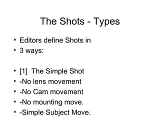 The Shots - Types Editors define Shots in 3 ways: [1]  The Simple Shot -No lens movement -No Cam movement -No mounting move. -Simple Subject Move. 