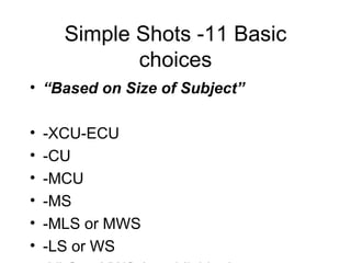 Simple Shots -11 Basic choices “ Based on Size of Subject” -XCU-ECU -CU -MCU -MS -MLS or MWS -LS or WS  -XLS or XWS (establishing) -2S -OTS -3S or Group shot -POV 