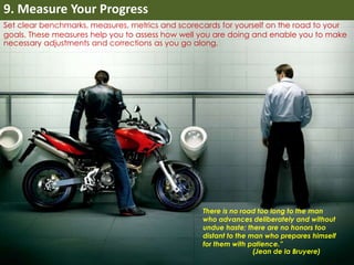 9. Measure Your Progress 
Set clear benchmarks, measures, metrics and scorecards for yourself on the road to your 
goals. These measures help you to assess how well you are doing and enable you to make 
necessary adjustments and corrections as you go along. 
There is no road too long to the man 
who advances deliberately and without 
undue haste; there are no honors too 
distant to the man who prepares himself 
for them with patience.” 
(Jean de la Bruyere) 
 