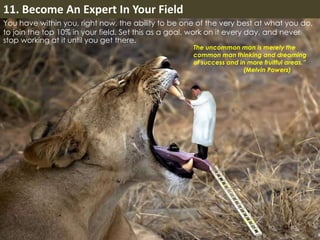 11. Become An Expert In Your Field 
You have within you, right now, the ability to be one of the very best at what you do, 
to join the top 10% in your field. Set this as a goal, work on it every day, and never 
stop working at it until you get there. 
The uncommon man is merely the 
common man thinking and dreaming 
of success and in more fruitful areas.” 
(Melvin Powers) 
 