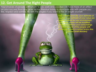 Your choices of people with whom to live, work and socialize will have more of an effect 
on your success than any other factor. Resolve today to associate only with people you 
like, respect and admire. Fly with the eagles if you want to be an eagle yourself. 
Your outlook upon life, your estimate of 
yourself, your estimate of your value are 
largely colored by your environment. 
Your whole career will be modified, 
shaped molded by your surroundings, 
by the character of the people with 
whom you come in contact every day. 
(Orison Swett Marden) 
12. Get Around The Right People 
 