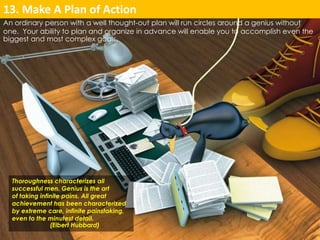 13. Make A Plan of Action 
An ordinary person with a well thought-out plan will run circles around a genius without 
one. Your ability to plan and organize in advance will enable you to accomplish even the 
biggest and most complex goals. 
Thoroughness characterizes all 
successful men. Genius is the art 
of taking infinite pains. All great 
achievement has been characterized 
by extreme care, infinite painstaking, 
even to the minutest detail. 
(Elbert Hubbard) 
 
