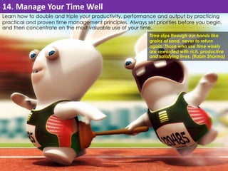 14. Manage Your Time Well 
Learn how to double and triple your productivity, performance and output by practicing 
practical and proven time management principles. Always set priorities before you begin, 
and then concentrate on the most valuable use of your time. 
Time slips through our hands like 
grains of sand, never to return 
again. Those who use time wisely 
are rewarded with rich, productive 
and satisfying lives. (Robin Sharma) 
 