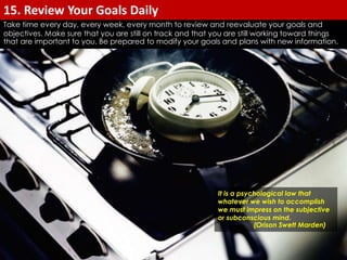Take time every day, every week, every month to review and reevaluate your goals and 
objectives. Make sure that you are still on track and that you are still working toward things 
that are important to you. Be prepared to modify your goals and plans with new information. 
It is a psychological law that 
whatever we wish to accomplish 
we must impress on the subjective 
or subconscious mind. 
(Orison Swett Marden) 
15. Review Your Goals Daily 
 
