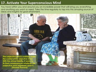 17. Activate Your Superconscious Mind 
You have within you and around you an incredible power that will bring you everything 
and anything you want or need. Take the time regularly to tap into this amazing source of 
ideas and insights for goal attainment. 
The subjective mind is entirely under 
the control of the objective mind. 
With the utmost fidelity, it works to 
its final consequences whatever the 
subjective mind impresses upon it. 
(Thomas Troward) 
 