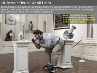 Be clear about your goal but be flexible about the process of achieving it. Be constantly 
open to new, better, faster, cheaper ways to achieve the same result, and if something is 
not working, be willing to try a different approach. 
When I have finally decided that 
a result is worth getting, I go ahead 
on it and make trial after trial until it 
comes. (Thomas Edison) 
18. Remain Flexible At All Times 
 