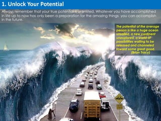 Always remember that your true potential is unlimited. Whatever you have accomplished 
in life up to now has only been a preparation for the amazing things you can accomplish 
in the future. 
The potential of the average 
person is like a huge ocean 
unsailed, a new continent 
unexplored, a world of 
possibilities waiting to be 
released and channeled 
toward some great good. 
(Brian Tracy) 
1. Unlock Your Potential 
 