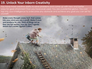 19. Unlock Your Inborn Creativity 
You have more creative ability to solve problems and come up with new and better 
ways for goal attainment than you have ever used. You are a potential genius. You can 
tap into your intelligence to overcome any obstacle and achieve any goal you can set for 
yourself. 
Make every thought, every fact, that comes 
into your mind pay you a profit. Make it work 
and produce for you. Think of things not as 
they are but as they may be. Don’t merely 
dream but create! (Robert Collier) 
 