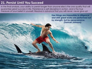 21. Persist Until You Succeed 
In the final analysis, your ability to persist longer than anyone else is the one quality that will 
guarantee great success in life. Persistence is self-discipline in action, and is the true 
measure of your belief in yourself. Resolve in advance that you will never, never give up! 
Few things are impossible to diligence 
and skill; great works are performed not 
by strength, but by perseverance. 
(Samuel Johnson) 
 