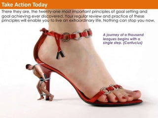 Take Action Today 
There they are, the twenty-one most important principles of goal setting and 
goal achieving ever discovered. Your regular review and practice of these 
principles will enable you to live an extraordinary life. Nothing can stop you now. 
A journey of a thousand 
leagues begins with a 
single step. (Confucius) 
 