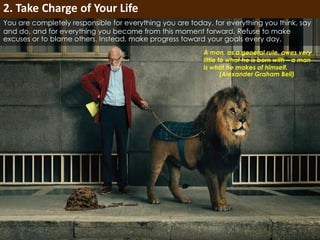 You are completely responsible for everything you are today, for everything you think, say 
and do, and for everything you become from this moment forward. Refuse to make 
excuses or to blame others. Instead, make progress toward your goals every day. 
A man, as a general rule, owes very 
little to what he is born with – a man 
is what he makes of himself. 
(Alexander Graham Bell) 
2. Take Charge of Your Life 
 