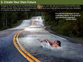 Imagine that you have no limitations on what you can do, be or have in the months and 
years ahead. Think about and plan your future as if you had all the resources you needed 
to create any life that you desire. 
You will become large as your 
controlling desire; or as great as 
your dominant aspiration. 
(James Allen) 
3. Create Your Own Future 
 