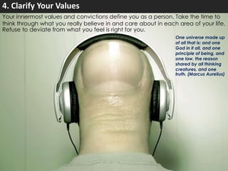 4. Clarify Your Values 
Your innermost values and convictions define you as a person. Take the time to 
think through what you really believe in and care about in each area of your life. 
Refuse to deviate from what you feel is right for you. 
One universe made up 
of all that is: and one 
God in it all, and one 
principle of being, and 
one law, the reason 
shared by all thinking 
creatures, and one 
truth. (Marcus Aurelius) 
 