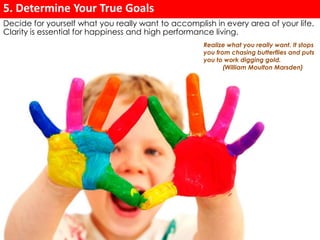 5. Determine Your True Goals 
Decide for yourself what you really want to accomplish in every area of your life. 
Clarity is essential for happiness and high performance living. 
Realize what you really want. It stops 
you from chasing butterflies and puts 
you to work digging gold. 
(William Moulton Marsden) 
 