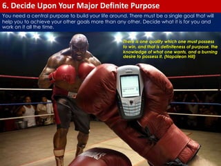 6. Decide Upon Your Major Definite Purpose 
You need a central purpose to build your life around. There must be a single goal that will 
help you to achieve your other goals more than any other. Decide what it is for you and 
work on it all the time. 
There is one quality which one must possess 
to win, and that is definiteness of purpose, the 
knowledge of what one wants, and a burning 
desire to possess it. (Napoleon Hill) 
 