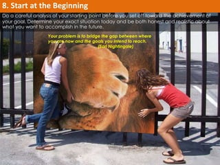 Do a careful analysis of your starting point before you set off toward the achievement of 
your goal. Determine your exact situation today and be both honest and realistic about 
what you want to accomplish in the future. 
Your problem is to bridge the gap between where 
you are now and the goals you intend to reach. 
(Earl Nightingale) 
8. Start at the Beginning 
 