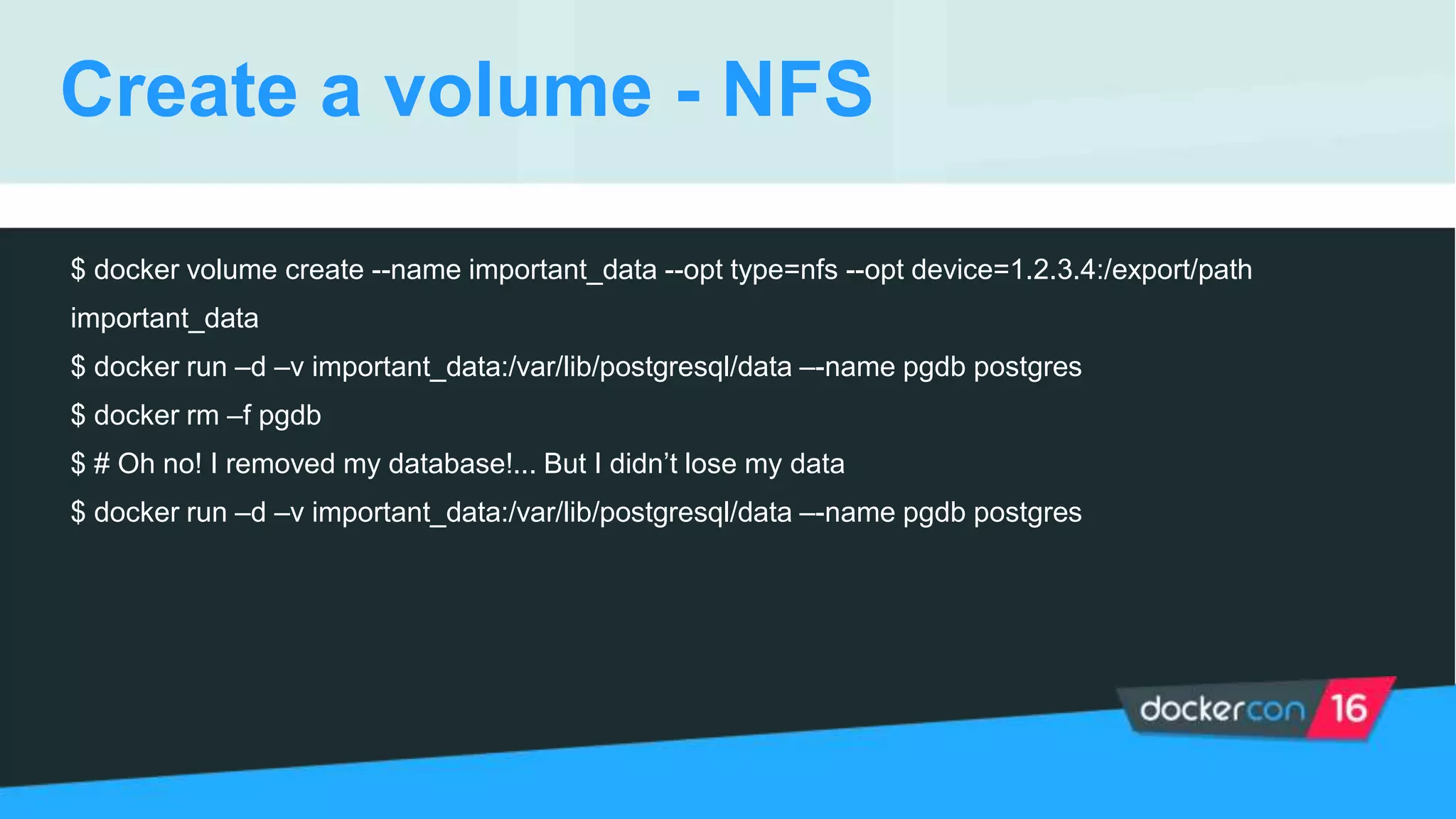 Create a volume - NFS
$ docker volume create --name important_data --opt type=nfs --opt device=1.2.3.4:/export/path
important_data
$ docker run –d –v important_data:/var/lib/postgresql/data –-name pgdb postgres
$ docker rm –f pgdb
$ # Oh no! I removed my database!... But I didn’t lose my data
$ docker run –d –v important_data:/var/lib/postgresql/data –-name pgdb postgres
 