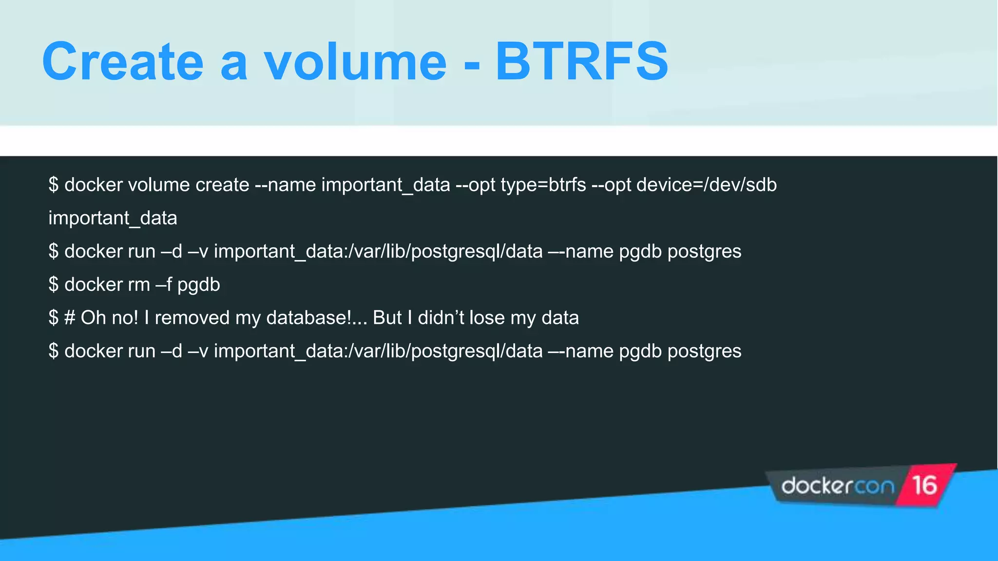 Create a volume - BTRFS
$ docker volume create --name important_data --opt type=btrfs --opt device=/dev/sdb
important_data
$ docker run –d –v important_data:/var/lib/postgresql/data –-name pgdb postgres
$ docker rm –f pgdb
$ # Oh no! I removed my database!... But I didn’t lose my data
$ docker run –d –v important_data:/var/lib/postgresql/data –-name pgdb postgres
 