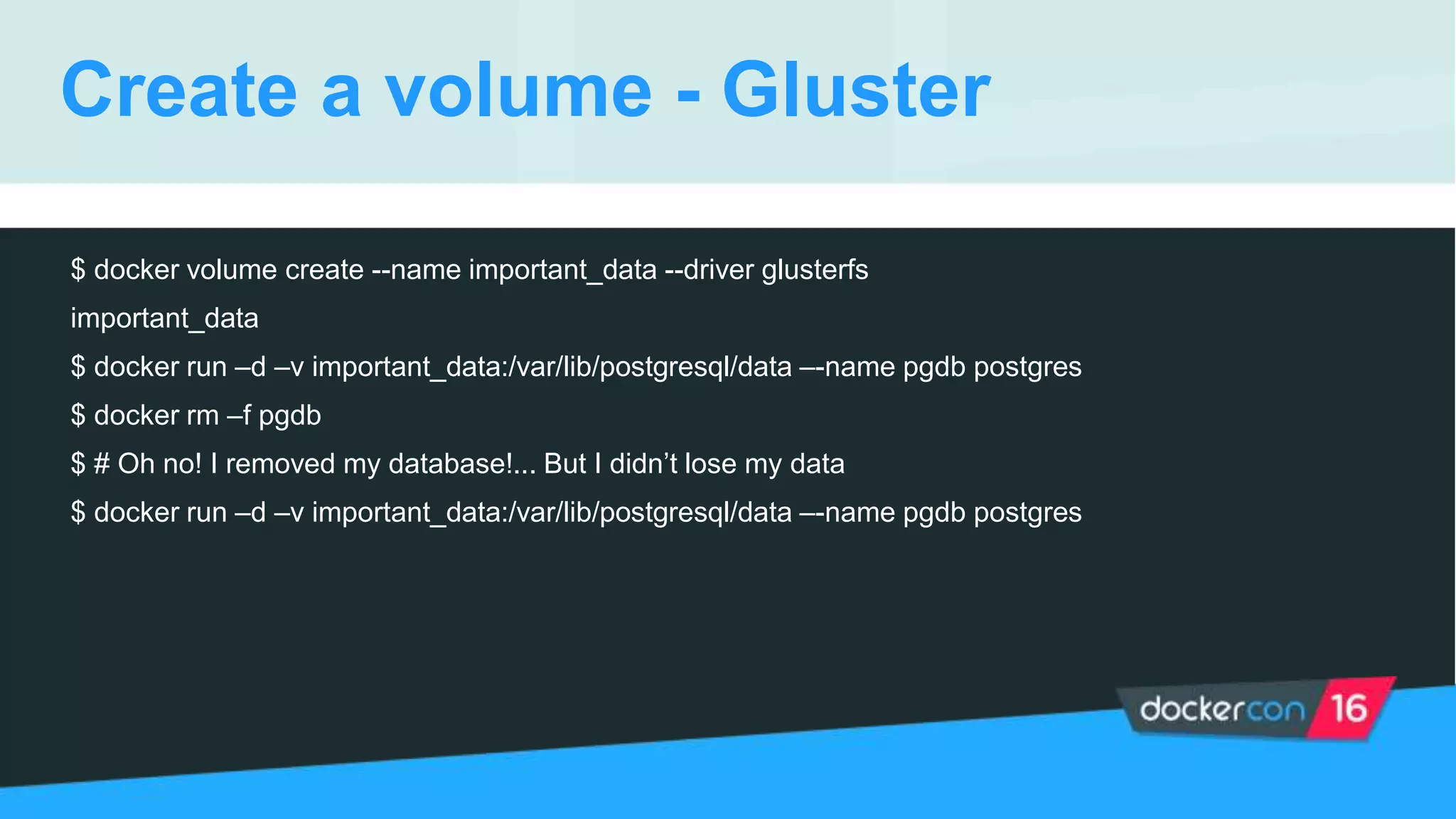 Create a volume - Gluster
$ docker volume create --name important_data --driver glusterfs
important_data
$ docker run –d –v important_data:/var/lib/postgresql/data –-name pgdb postgres
$ docker rm –f pgdb
$ # Oh no! I removed my database!... But I didn’t lose my data
$ docker run –d –v important_data:/var/lib/postgresql/data –-name pgdb postgres
 