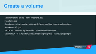 Create a volume
$ docker volume create --name important_data
important_data
$ docker run –d –v important_data:/var/lib/postgresql/data –-name pgdb postgres
$ docker rm –f pgdb
$ # Oh no! I removed my database!... But I didn’t lose my data
$ docker run –d –v important_data:/var/lib/postgresql/data –-name pgdb postgres
 