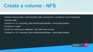 Create a volume - NFS
$ docker volume create --name important_data --opt type=nfs --opt device=1.2.3.4:/export/path
important_data
$ docker run –d –v important_data:/var/lib/postgresql/data –-name pgdb postgres
$ docker rm –f pgdb
$ # Oh no! I removed my database!... But I didn’t lose my data
$ docker run –d –v important_data:/var/lib/postgresql/data –-name pgdb postgres
 