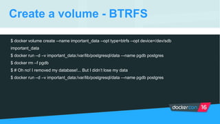 Create a volume - BTRFS
$ docker volume create --name important_data --opt type=btrfs --opt device=/dev/sdb
important_data
$ docker run –d –v important_data:/var/lib/postgresql/data –-name pgdb postgres
$ docker rm –f pgdb
$ # Oh no! I removed my database!... But I didn’t lose my data
$ docker run –d –v important_data:/var/lib/postgresql/data –-name pgdb postgres
 