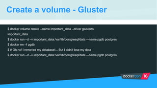 Create a volume - Gluster
$ docker volume create --name important_data --driver glusterfs
important_data
$ docker run –d –v important_data:/var/lib/postgresql/data –-name pgdb postgres
$ docker rm –f pgdb
$ # Oh no! I removed my database!... But I didn’t lose my data
$ docker run –d –v important_data:/var/lib/postgresql/data –-name pgdb postgres
 