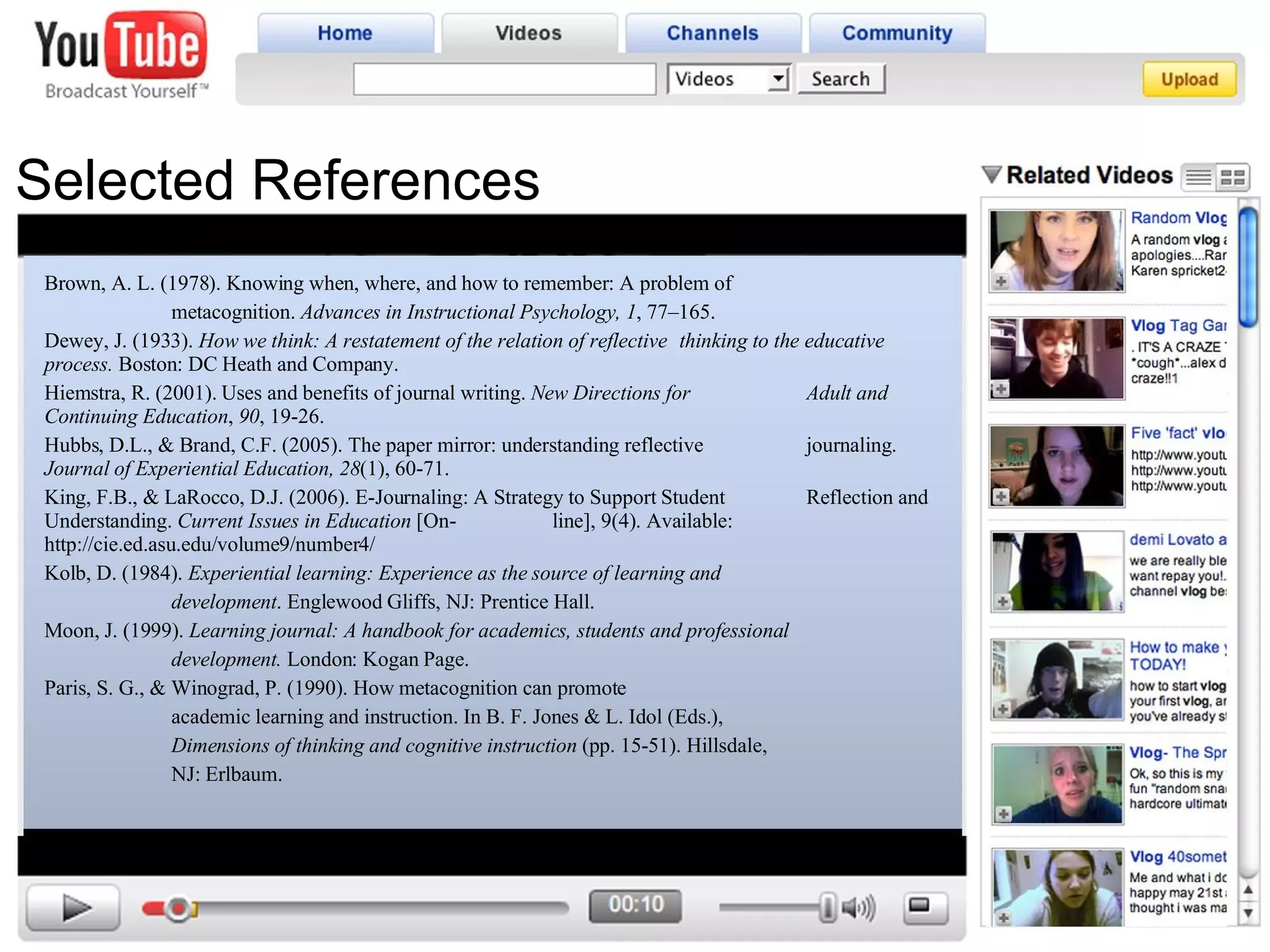 Selected References Brown, A. L. (1978). Knowing when, where, and how to remember: A problem of  metacognition.  Advances in Instructional Psychology,   1 , 77–165.  Dewey, J. (1933).  How we think: A restatement of the relation of reflective  thinking to the educative process.  Boston: DC Heath and Company. Hiemstra, R. (2001). Uses and benefits of journal writing.  New Directions for  Adult and Continuing Education ,  90 , 19-26. Hubbs, D.L., & Brand, C.F. (2005). The paper mirror: understanding reflective  journaling.  Journal of Experiential Education, 28 (1), 60-71. King, F.B., & LaRocco, D.J. (2006). E-Journaling: A Strategy to Support Student  Reflection and Understanding.  Current Issues in Education  [On- line], 9(4). Available: http://cie.ed.asu.edu/volume9/number4/ Kolb, D. (1984).  Experiential learning: Experience as the source of learning and  development . Englewood Gliffs, NJ: Prentice Hall.  Moon, J. (1999).  Learning journal: A handbook for academics, students and professional  development.  London: Kogan Page.  Paris, S. G., & Winograd, P. (1990). How metacognition can promote  academic learning and instruction. In B. F. Jones & L. Idol (Eds.),  Dimensions of thinking and cognitive instruction  (pp. 15-51). Hillsdale,  NJ: Erlbaum. 