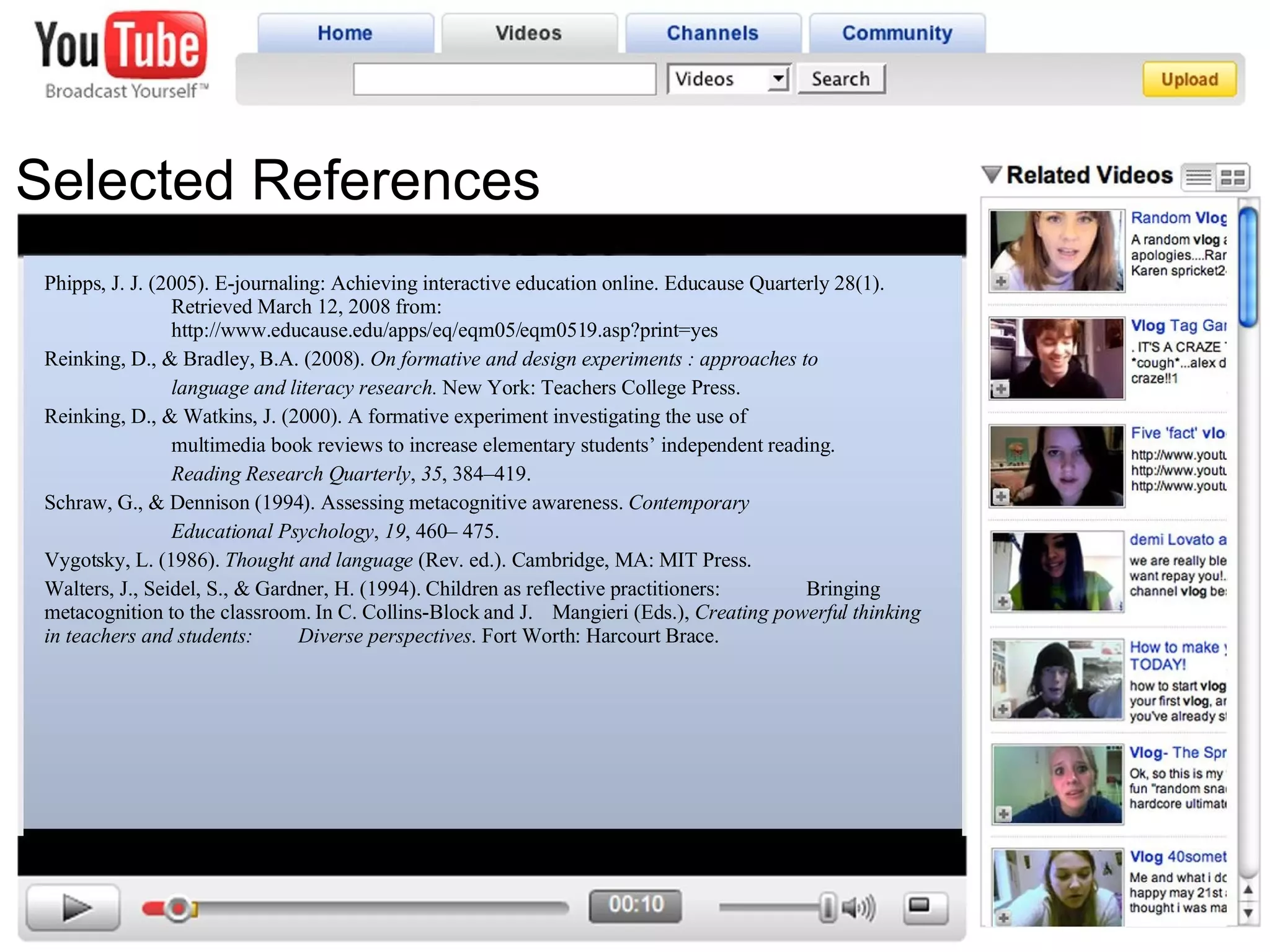 Selected References Phipps, J. J. (2005). E-journaling: Achieving interactive education online. Educause Quarterly 28(1).  Retrieved March 12, 2008 from:  http://www.educause.edu/apps/eq/eqm05/eqm0519.asp?print=yes Reinking, D., & Bradley, B.A. (2008).  On formative and design experiments : approaches to  language and literacy research.  New York: Teachers College Press. Reinking, D., & Watkins, J. (2000). A formative experiment investigating the use of  multimedia book reviews to increase elementary students’ independent reading.  Reading Research Quarterly ,  35 , 384–419. Schraw, G., & Dennison (1994). Assessing metacognitive awareness.  Contemporary  Educational Psychology ,  19 , 460– 475.  Vygotsky, L. (1986).  Thought and language  (Rev. ed.). Cambridge, MA: MIT Press. Walters, J., Seidel, S., & Gardner, H. (1994). Children as reflective practitioners:  Bringing metacognition to the classroom. In C. Collins-Block and J.  Mangieri (Eds.),  Creating powerful thinking in teachers and students:  Diverse perspectives . Fort Worth: Harcourt Brace. 