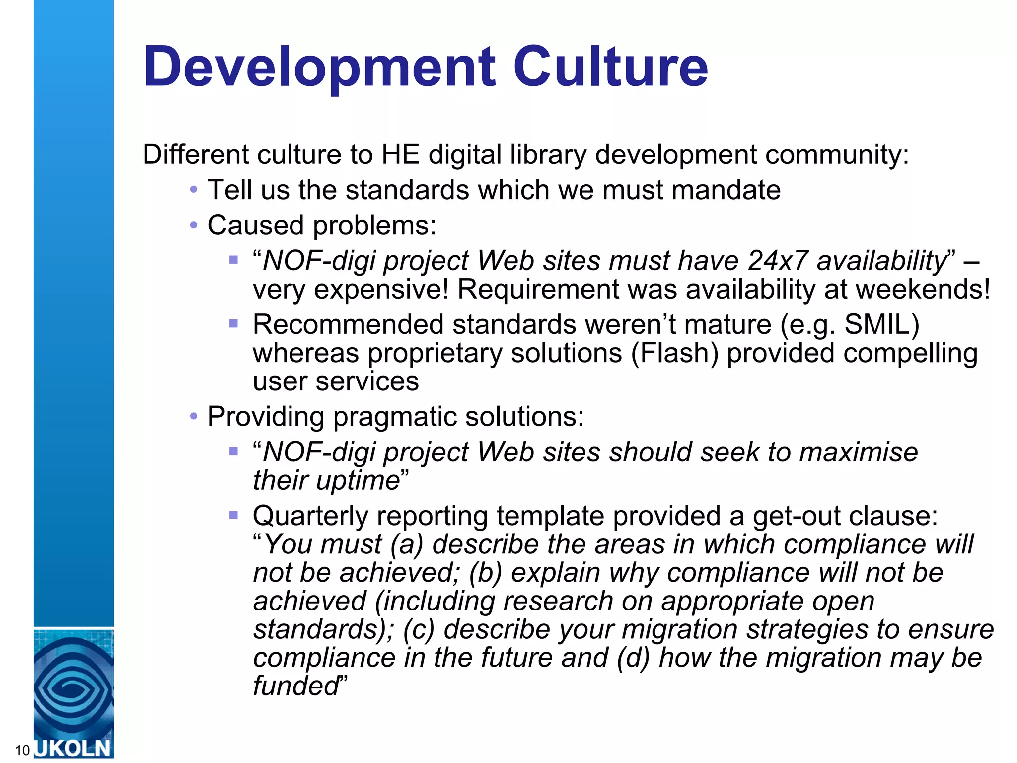 Development Culture Different culture to HE digital library development community: Tell us the standards which we must mandate Caused problems: “ NOF-digi project Web sites must have 24x7 availability ” – very expensive! Requirement was availability at weekends! Recommended standards weren’t mature (e.g. SMIL) whereas proprietary solutions (Flash) provided compelling user services Providing pragmatic solutions: “ NOF-digi project Web sites should seek to maximise  their uptime ” Quarterly reporting template provided a get-out clause:  “ You must (a) describe the areas in which compliance will not be achieved; (b) explain why compliance will not be achieved (including research on appropriate open standards); (c) describe your migration strategies to ensure compliance in the future and (d) how the migration may be funded ” 
