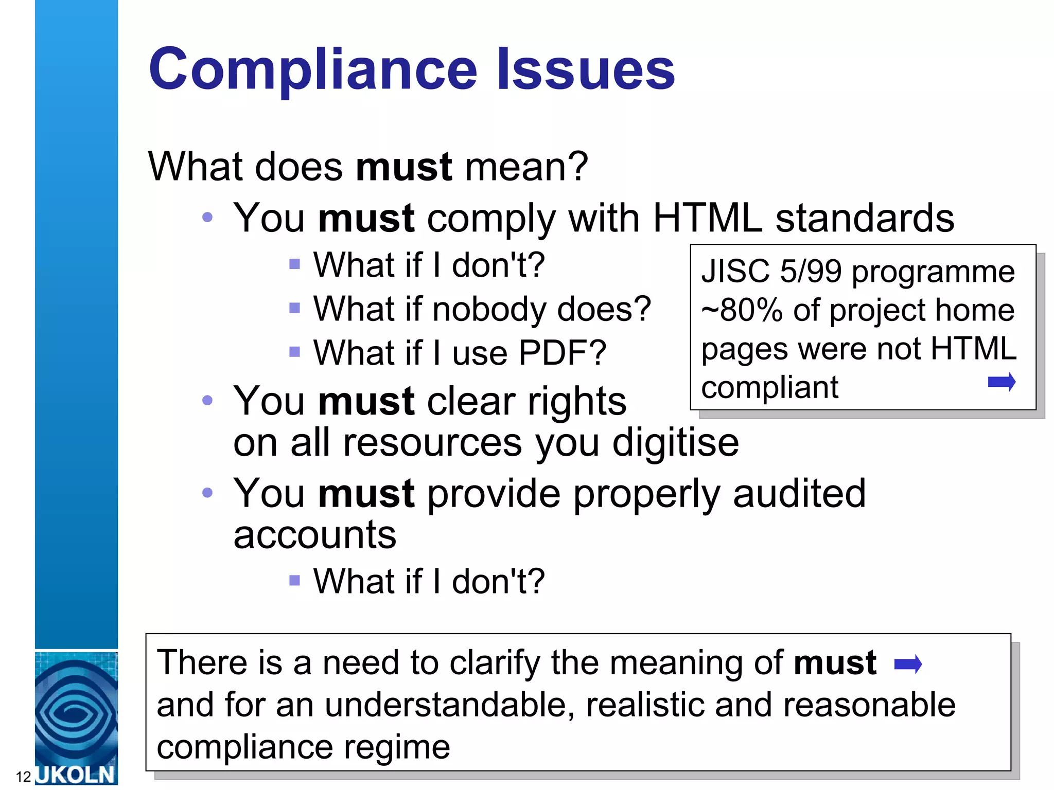 Compliance Issues What does  must  mean? You  must  comply with HTML standards What if I don't? What if nobody does? What if I use PDF? You  must  clear rights  on all resources you digitise You  must  provide properly audited accounts What if I don't? There is a need to clarify the meaning of  must   and for an understandable, realistic and reasonable compliance regime JISC 5/99 programme  ~80% of project home pages were not HTML compliant 
