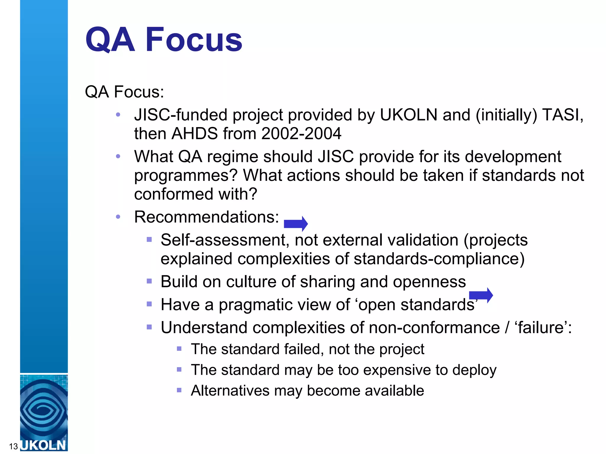 QA Focus  QA Focus: JISC-funded project provided by UKOLN and (initially) TASI, then AHDS from 2002-2004 What QA regime should JISC provide for its development programmes? What actions should be taken if standards not conformed with? Recommendations: Self-assessment, not external validation (projects explained complexities of standards-compliance) Build on culture of sharing and openness Have a pragmatic view of ‘open standards’ Understand complexities of non-conformance / ‘failure’: The standard failed, not the project The standard may be too expensive to deploy Alternatives may become available 