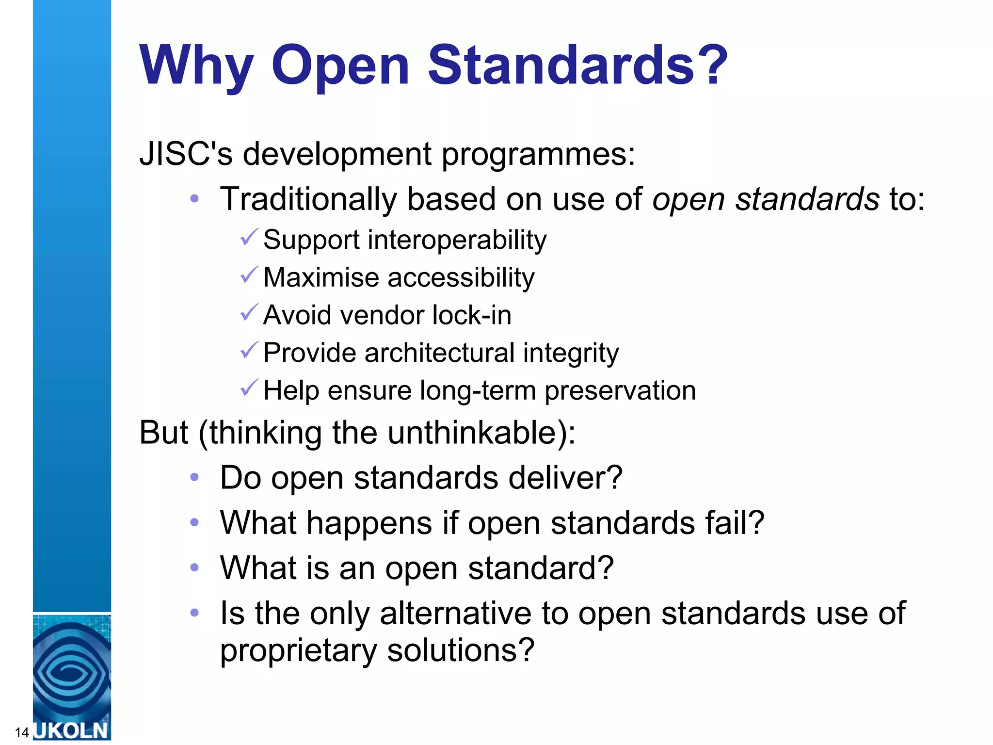 Why Open Standards? JISC's development programmes: Traditionally based on use of  open standards  to: Support interoperability Maximise accessibility Avoid vendor lock-in Provide architectural integrity Help ensure long-term preservation  But (thinking the unthinkable): Do open standards deliver? What happens if open standards fail? What is an open standard? Is the only alternative to open standards use of proprietary solutions? 