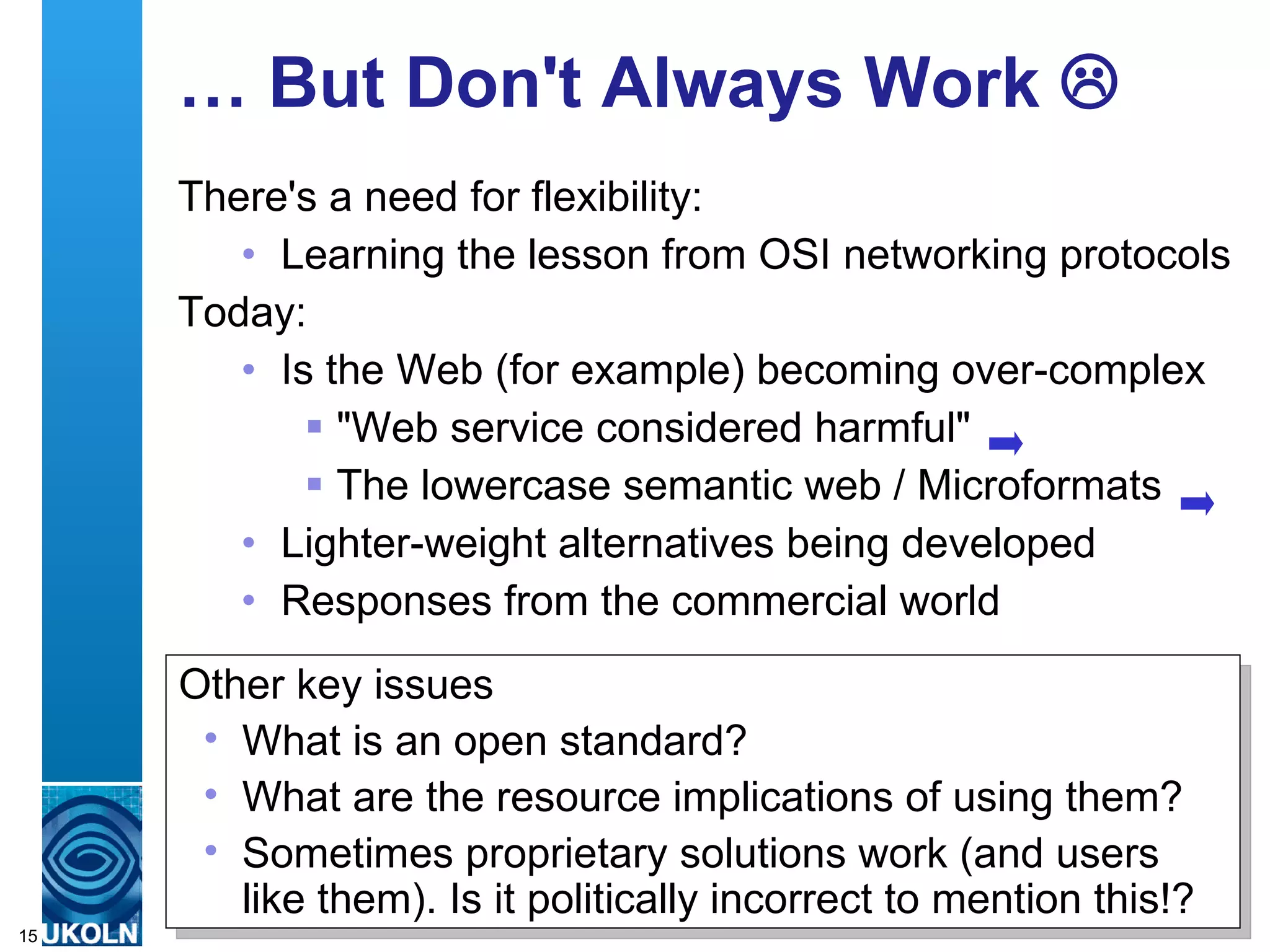 …  But Don't Always Work   There's a need for flexibility: Learning the lesson from OSI networking protocols Today: Is the Web (for example) becoming over-complex "Web service considered harmful" The lowercase semantic web / Microformats Lighter-weight alternatives being developed Responses from the commercial world Other key issues What is an open standard? What are the resource implications of using them? Sometimes proprietary solutions work (and users like them). Is it politically incorrect to mention this!? 