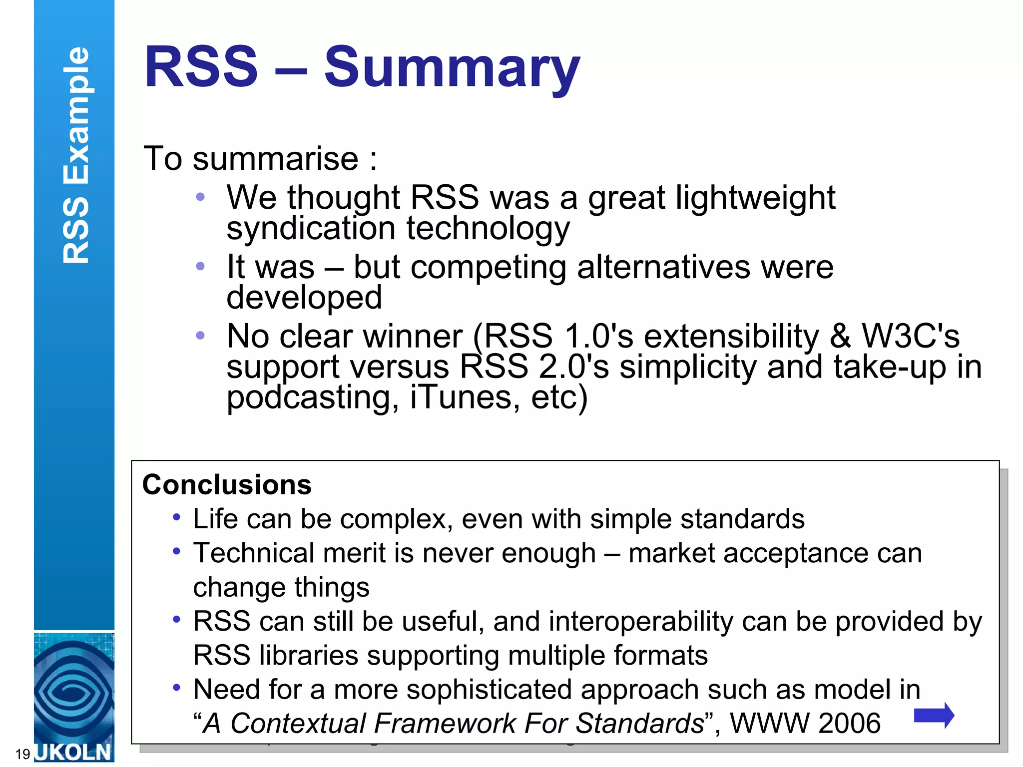 RSS – Summary  To summarise : We thought RSS was a great lightweight syndication technology It was – but competing alternatives were developed No clear winner (RSS 1.0's extensibility & W3C's support versus RSS 2.0's simplicity and take-up in podcasting, iTunes, etc)  Conclusions Life can be complex, even with simple standards Technical merit is never enough – market acceptance can change things RSS can still be useful, and interoperability can be provided by RSS libraries supporting multiple formats Need for a more sophisticated approach such as model in  “ A Contextual Framework For Standards ”, WWW 2006 RSS Example 