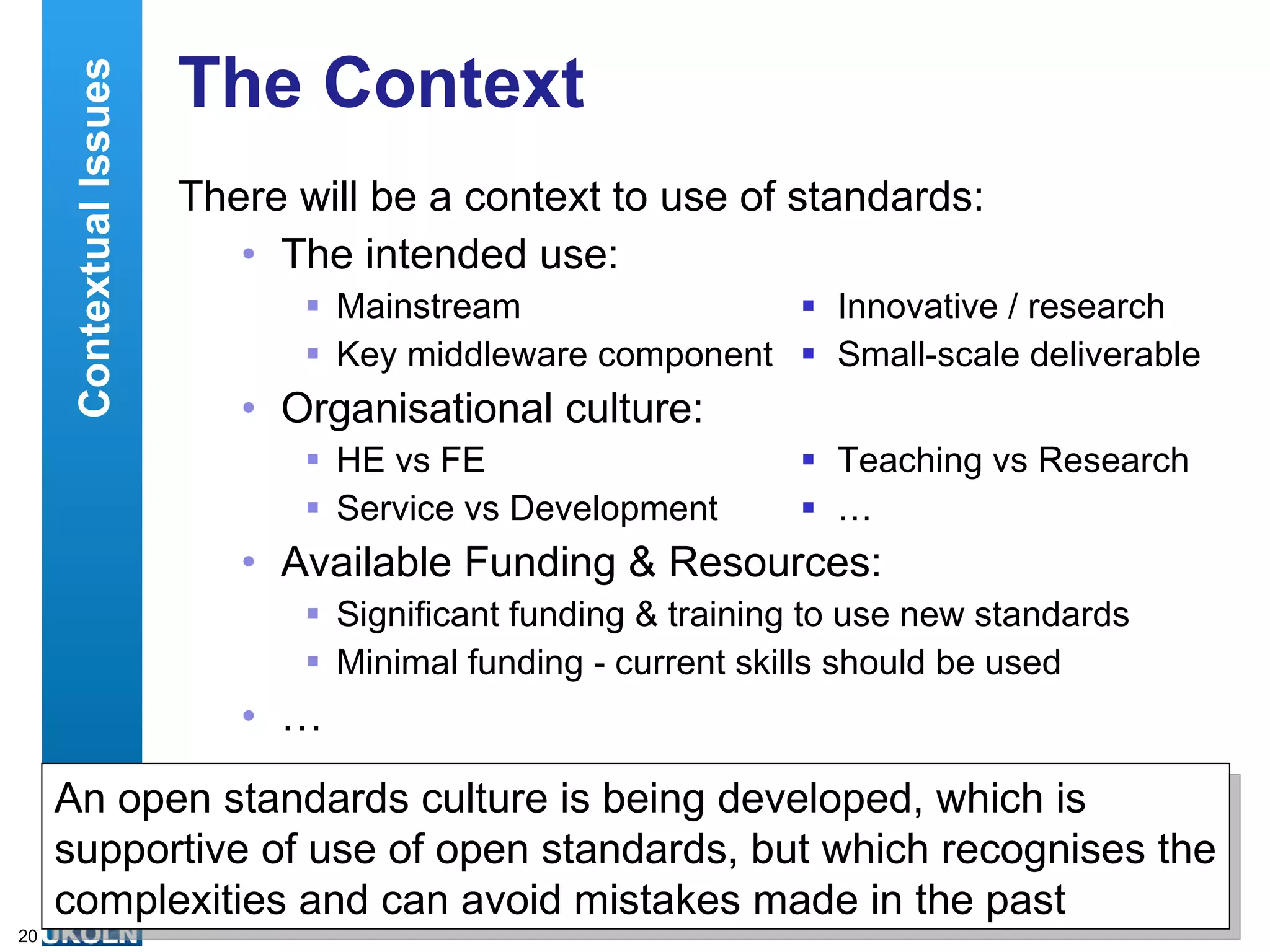 The Context There will be a context to use of standards: The intended use: Mainstream  Innovative / research Key middleware component  Small-scale deliverable Organisational culture: HE vs FE  Teaching vs Research Service vs Development  … Available Funding & Resources: Significant funding & training to use new standards  Minimal funding - current skills should be used … Contextual Issues An open standards culture is being developed, which is supportive of use of open standards, but which recognises the complexities and can avoid mistakes made in the past 