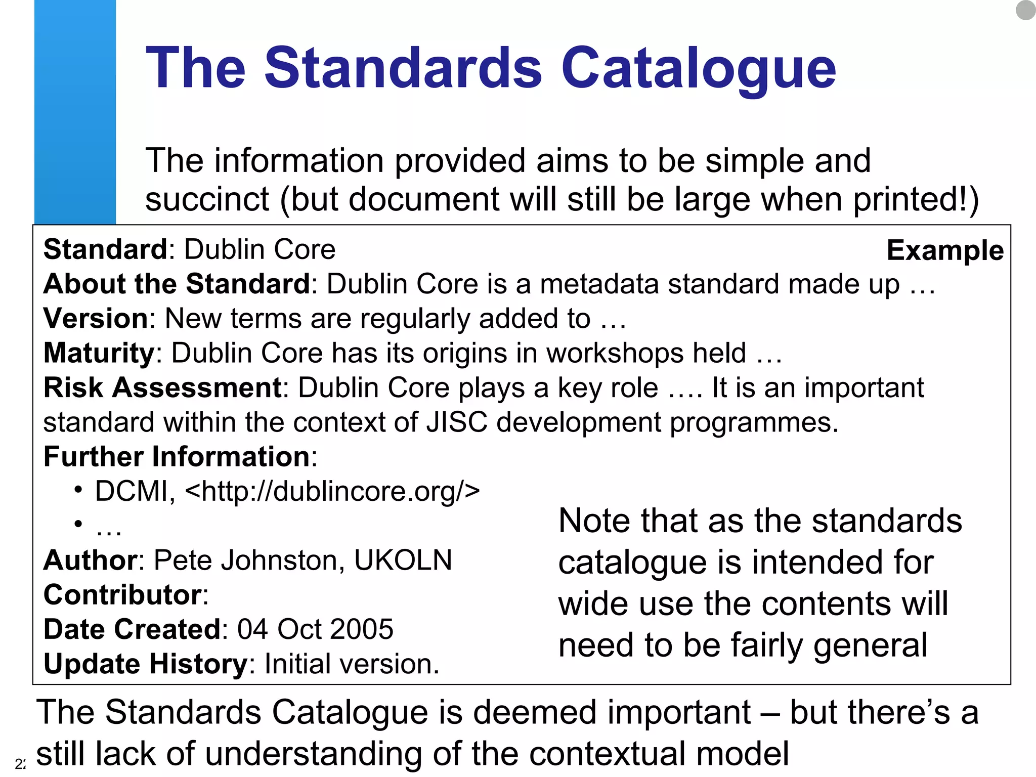 The Standards Catalogue The information provided aims to be simple and succinct (but document will still be large when printed!) The Standards Catalogue is deemed important – but there’s a still lack of understanding of the contextual model Standard : Dublin Core  About the Standard : Dublin Core is a metadata standard made up … Version : New terms are regularly added to …  Maturity : Dublin Core has its origins in workshops held … Risk Assessment : Dublin Core plays a key role …. It is an important standard within the context of JISC development programmes.  Further Information :  DCMI, <http://dublincore.org/>  … Author : Pete Johnston, UKOLN  Contributor :  Date Created : 04 Oct 2005  Update History : Initial version.  Example Note that as the standards catalogue is intended for wide use the contents will need to be fairly general 