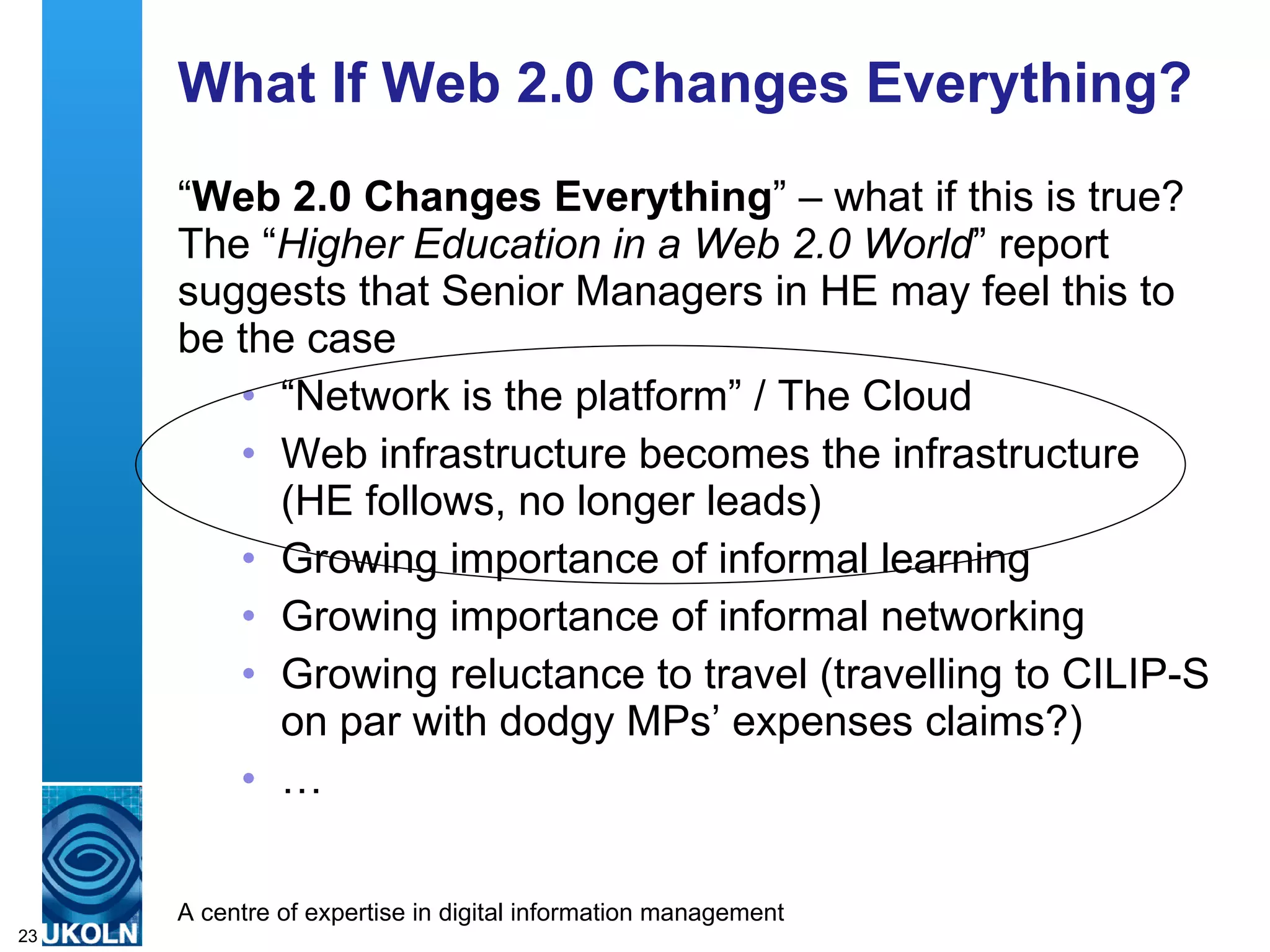 What If Web 2.0 Changes Everything? “ Web 2.0 Changes Everything ” – what if this is true? The “ Higher Education in a Web 2.0 World ” report suggests that Senior Managers in HE may feel this to be the case  “ Network is the platform” / The Cloud Web infrastructure becomes the infrastructure (HE follows, no longer leads) Growing importance of informal learning Growing importance of informal networking Growing reluctance to travel (travelling to CILIP-S on par with dodgy MPs’ expenses claims?) … 