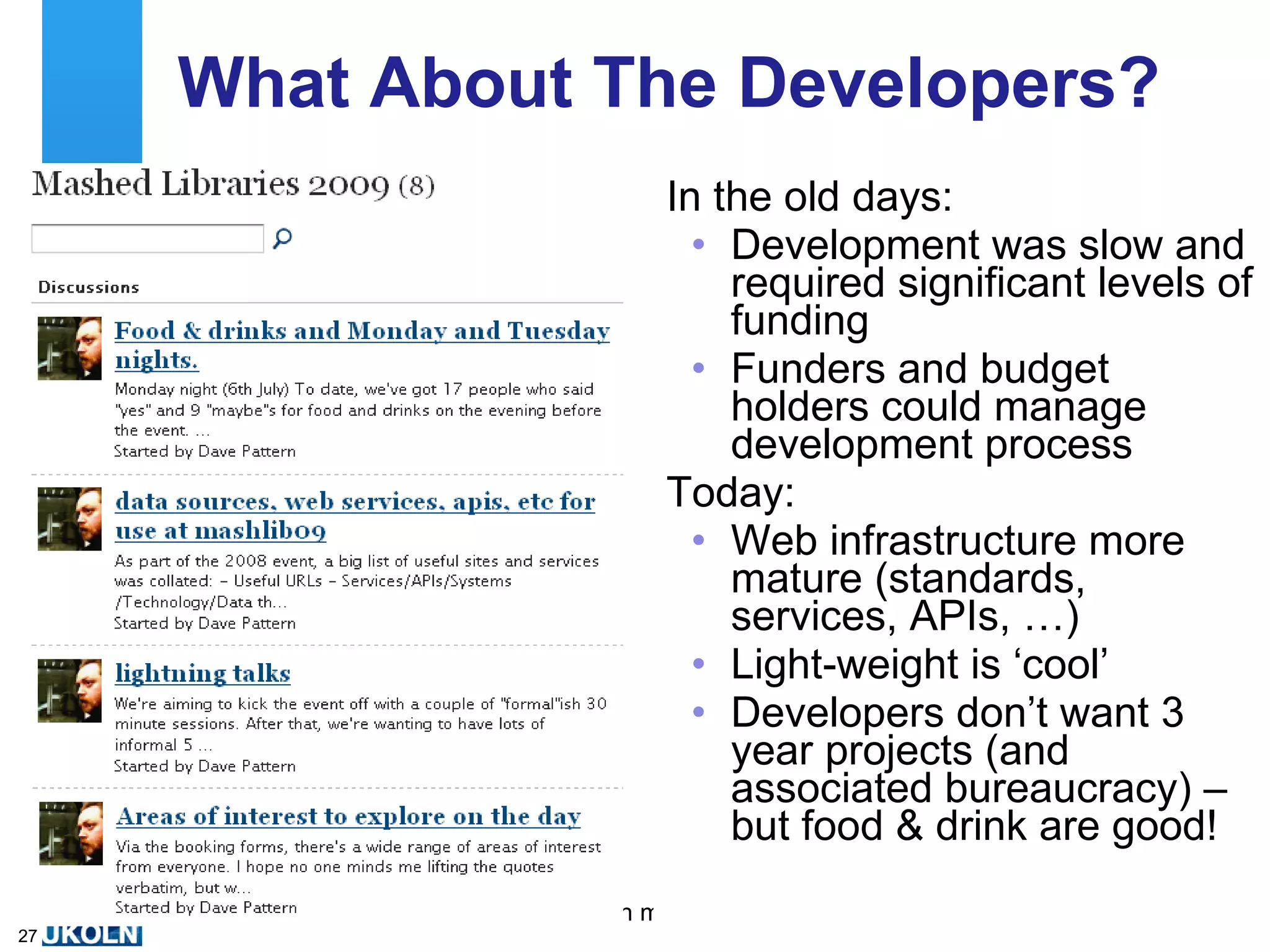 What About The Developers? In the old days: Development was slow and required significant levels of funding Funders and budget holders could manage development process Today: Web infrastructure more mature (standards, services, APIs, …) Light-weight is ‘cool’ Developers don’t want 3 year projects (and associated bureaucracy) – but food & drink are good! 