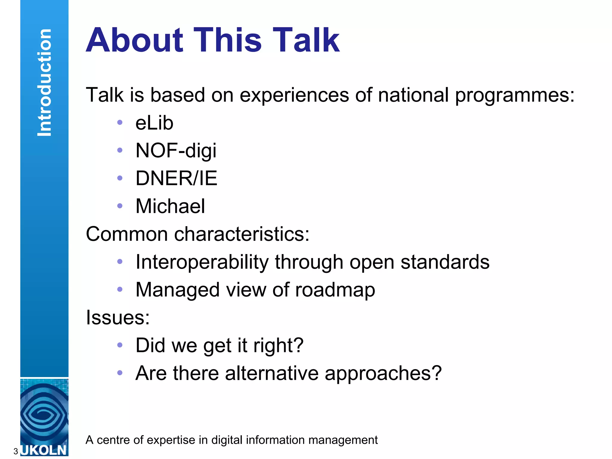 About This Talk Talk is based on experiences of national programmes: eLib NOF-digi DNER/IE Michael Common characteristics: Interoperability through open standards Managed view of roadmap Issues: Did we get it right? Are there alternative approaches? Introduction 
