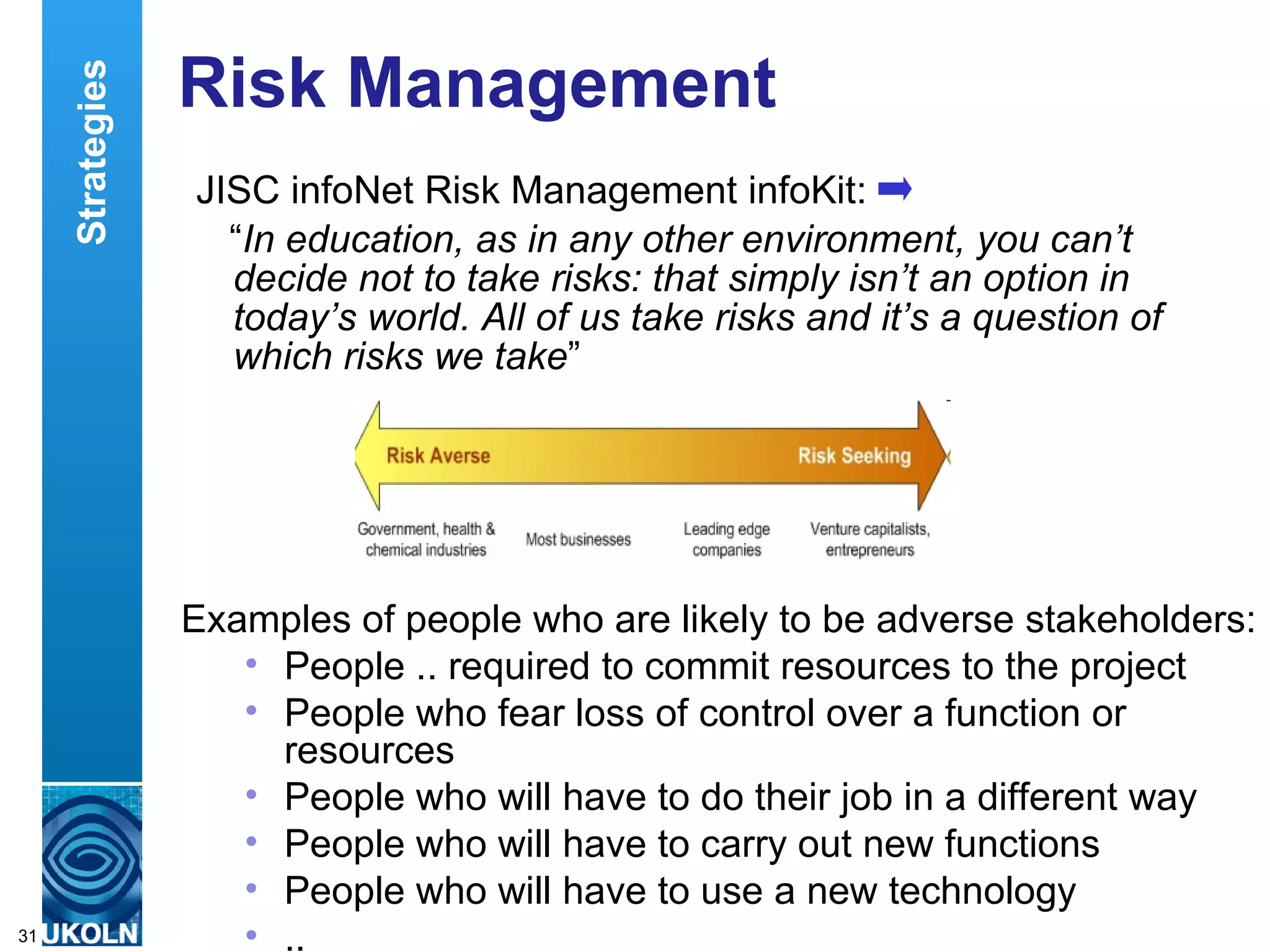 Risk Management  JISC infoNet Risk Management infoKit: “ In education, as in any other environment, you can’t decide not to take risks: that simply isn’t an option in today’s world. All of us take risks and it’s a question of which risks we take ”  Examples of people who are likely to be adverse stakeholders: People .. required to commit resources to the project  People who fear loss of control over a function or resources  People who will have to do their job in a different way  People who will have to carry out new functions  People who will have to use a new technology  .. Strategies 