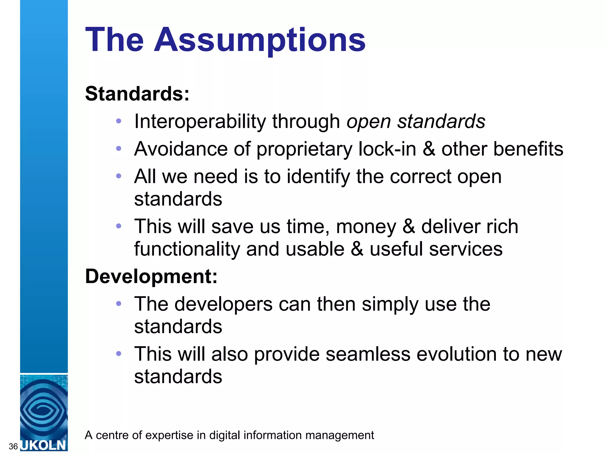 The Assumptions Standards: Interoperability through  open standards Avoidance of proprietary lock-in & other benefits All we need is to identify the correct open standards This will save us time, money & deliver rich functionality and usable & useful services Development: The developers can then simply use the standards  This will also provide seamless evolution to new standards 