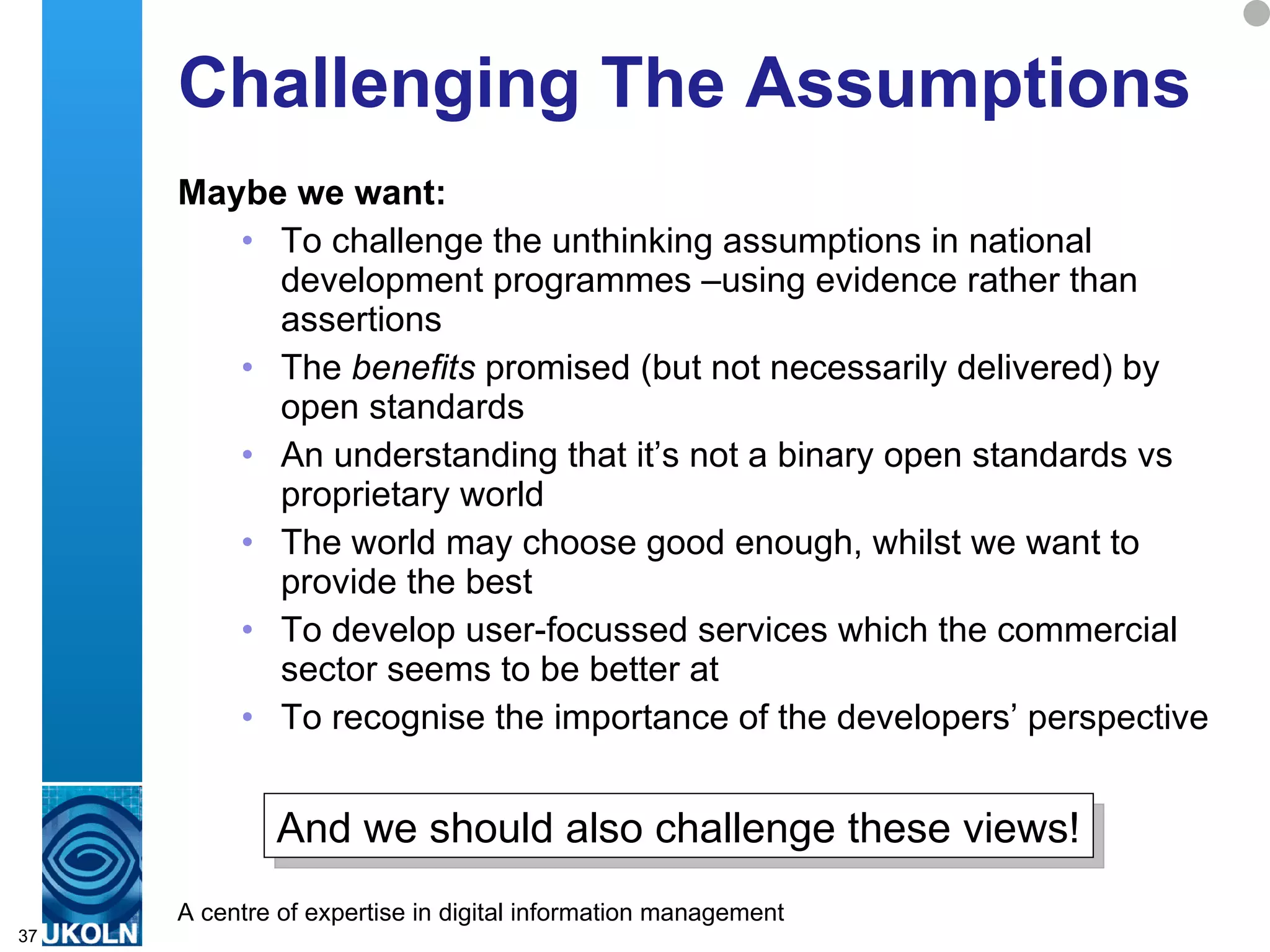 Challenging The Assumptions Maybe we want: To challenge the unthinking assumptions in national development programmes –using evidence rather than assertions The  benefits  promised (but not necessarily delivered) by open standards An understanding that it’s not a binary open standards vs proprietary world The world may choose good enough, whilst we want to provide the best To develop user-focussed services which the commercial sector seems to be better at To recognise the importance of the developers’ perspective  And we should also challenge these views! 