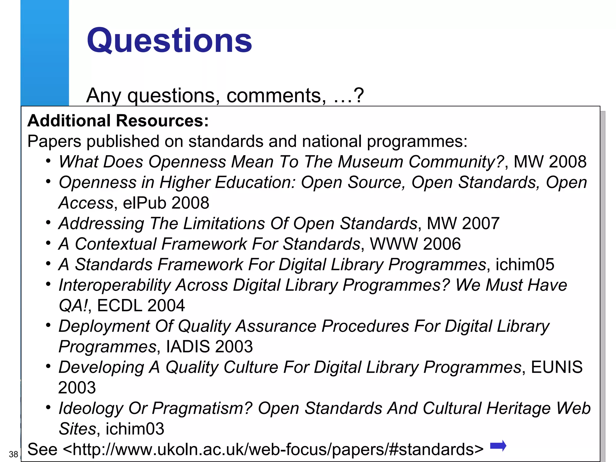 Questions Any questions, comments, …? Additional Resources: Papers published on standards and national programmes: What Does Openness Mean To The Museum Community? , MW 2008 Openness in Higher Education: Open Source, Open Standards, Open Access , elPub 2008 Addressing The Limitations Of Open Standards , MW 2007 A Contextual Framework For Standards , WWW 2006 A Standards Framework For Digital Library Programmes , ichim05 Interoperability Across Digital Library Programmes? We Must Have QA! , ECDL 2004 Deployment Of Quality Assurance Procedures For Digital Library Programmes , IADIS 2003 Developing A Quality Culture For Digital Library Programmes , EUNIS 2003 Ideology Or Pragmatism? Open Standards And Cultural Heritage Web Sites , ichim03 See <http://www.ukoln.ac.uk/web-focus/papers/#standards> 