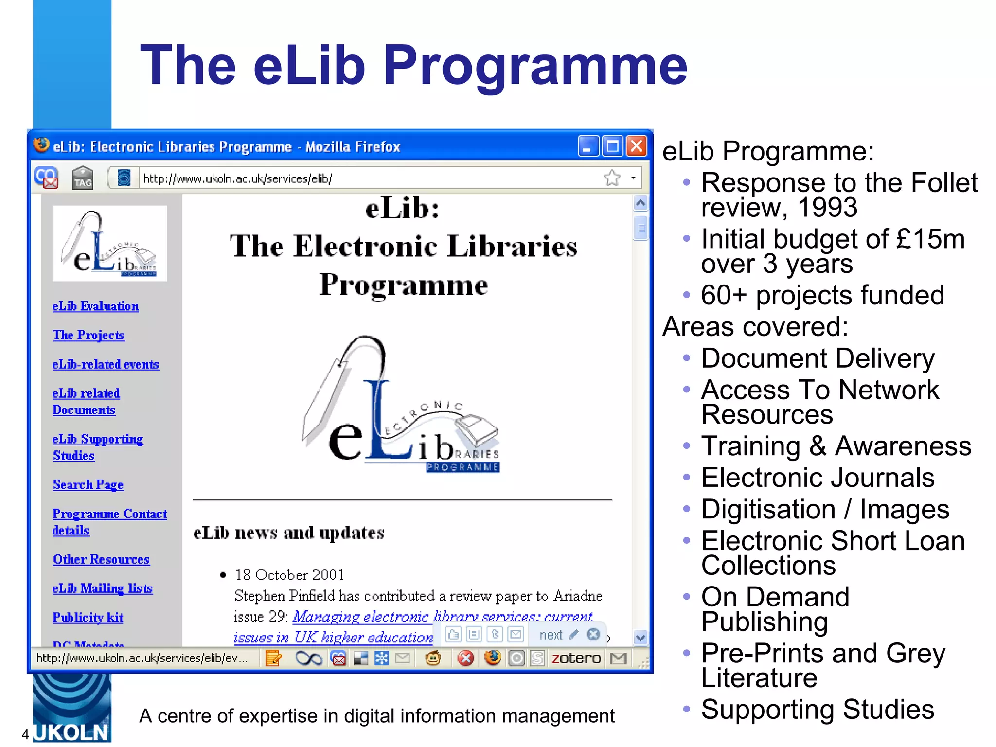 The eLib Programme eLib Programme: Response to the Follet review, 1993 Initial budget of £15m over 3 years 60+ projects funded Areas covered: Document Delivery  Access To Network Resources  Training & Awareness  Electronic Journals  Digitisation / Images  Electronic Short Loan Collections  On Demand Publishing  Pre-Prints and Grey Literature  Supporting Studies  
