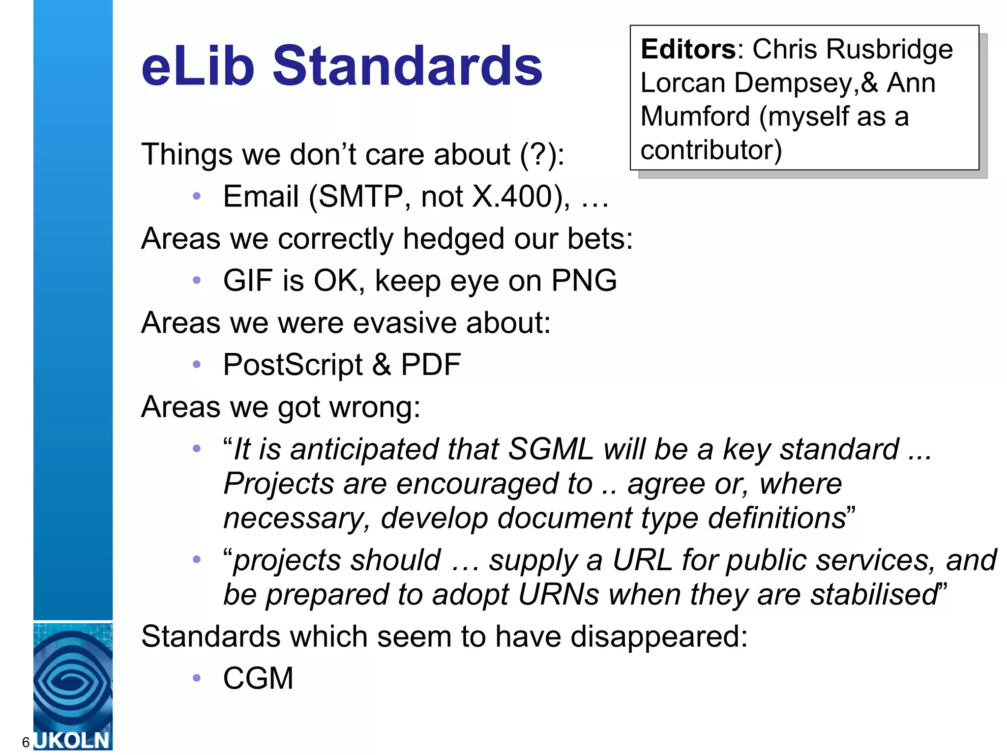 eLib Standards Things we don’t care about (?): Email (SMTP, not X.400), … Areas we correctly hedged our bets: GIF is OK, keep eye on PNG Areas we were evasive about: PostScript & PDF Areas we got wrong: “ It is anticipated that SGML will be a key standard ... Projects are encouraged to .. agree or, where necessary, develop document type definitions ” “ projects should … supply a URL for public services, and be prepared to adopt URNs when they are stabilised ” Standards which seem to have disappeared: CGM Editors : Chris Rusbridge Lorcan Dempsey,& Ann Mumford (myself as a contributor) 