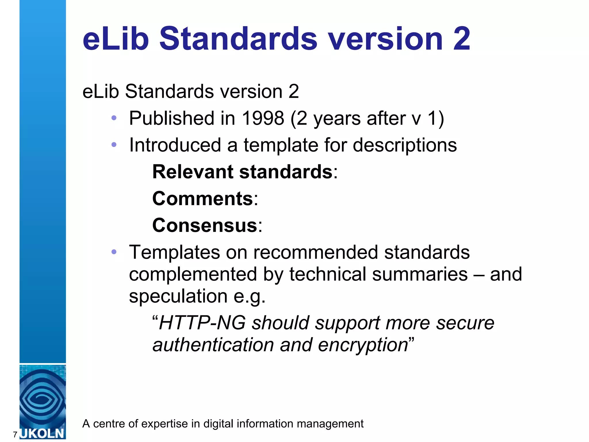 eLib Standards version 2 eLib Standards version 2 Published in 1998 (2 years after v 1) Introduced a template for descriptions Relevant standards : Comments : Consensus : Templates on recommended standards complemented by technical summaries – and speculation e.g.  “ HTTP-NG should support more secure authentication and encryption ” 